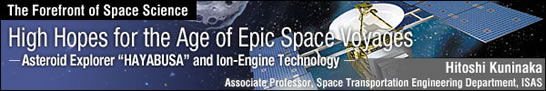 High Hopes for the Age of Epic Space Voyages- Asteroid Explorer HAYABUSAEand Ion-Engine Technology - Paving the Way to a New Era of Space Transportation / Hitoshi Kuninaka - Associate Professor, Space Transportation Engineering Department -
