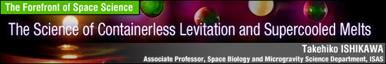 The Science of Containerless Levitation and Supercooled Melts / Takehiko ISHIKAWA - Associate Professor, Space Biology and Microgravity Science Department, ISAS -