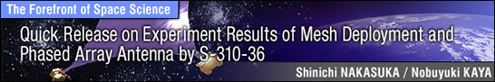 Quick Release on Experiment Results of Mesh Deployment and Phased Array Antenna by S-310-36 / Shinichi NAKASUKA - Professor, Graduate School of Engineering, University of Tokyo -
Nobuyuki KAYA - Professor, Department of Computer and Systems Engineering, Faculty of Engineering, Kobe University -