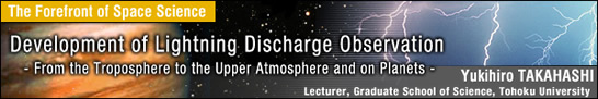 Development of Lightning Discharge Observation - From the Troposphere to the Upper Atmosphere and on Planets - / Yukihiro TAKAHASHI - Lecturer, Graduate School of Science, Tohoku University -