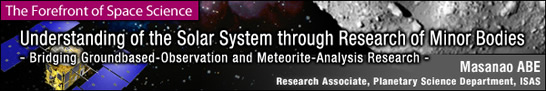 Understanding of the Solar System through Research of Minor Bodies / Masanao ABE - Research Associate, Planetary Science Department, ISAS -