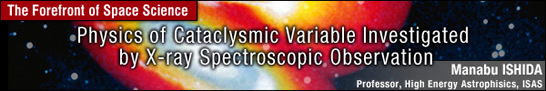Physics of Cataclysmic Variable Investigated by X-ray Spectroscopic Observation / Manabu ISHIDA - Professor, High Energy Astrophisics, ISAS -