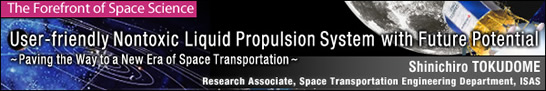 User-friendly Nontoxic Liquid Propulsion System with Future Potential-Paving the Way to a New Era of Space Transportation- / Shinichiro TOKUDOME - Research Associate, Space Transportation Engineering Department, ISAS -
