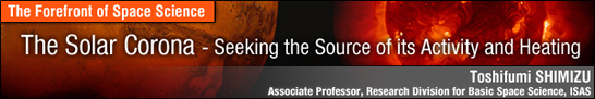 The Solar Corona - Seeking the Source of its Activity and Heating / Toshifumi SHIMIZU - Associate Professor, Research Division for Basic Space Science, ISAS -