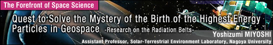 Quest to Solve the Mystery of the Birth of the Highest Energy Particles in Geospace - / Yoshizumi MIYOSHI - Assistant Professor, Solar-Terrestrial Environment Laboratory, Nagoya University -